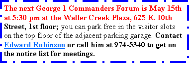 Text Box: The next George 1 Commanders Forum is May 15th at 5:30 pm at the Waller Creek Plaza, 625 E. 10th Street, 1st floor; you can park free in the visitor slots on the top floor of the adjacent parking garage. Contact Edward Robinson or call him at 974-5340 to get on the notice list for meetings. 
