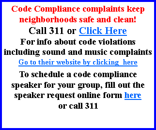 Text Box: Code Compliance complaints keep neighborhoods safe and clean! Call 311 or Click HereFor info about code violations including sound and music complaintsGo to their website by clicking  hereTo schedule a code compliance speaker for your group, fill out the speaker request online form here or call 311